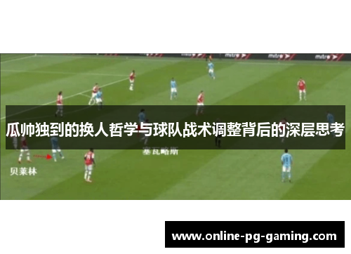 瓜帅独到的换人哲学与球队战术调整背后的深层思考