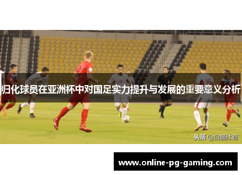 归化球员在亚洲杯中对国足实力提升与发展的重要意义分析