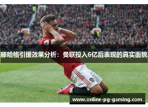 滕哈格引援效果分析：曼联投入6亿后表现的真实面貌