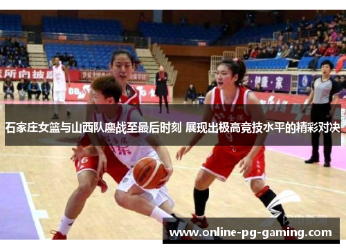 石家庄女篮与山西队鏖战至最后时刻 展现出极高竞技水平的精彩对决