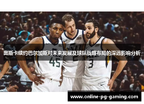 奥斯卡续约巴尔加斯对未来发展及球队战略布局的深远影响分析