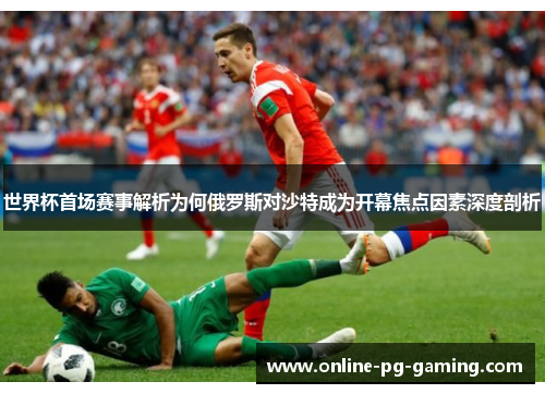 世界杯首场赛事解析为何俄罗斯对沙特成为开幕焦点因素深度剖析