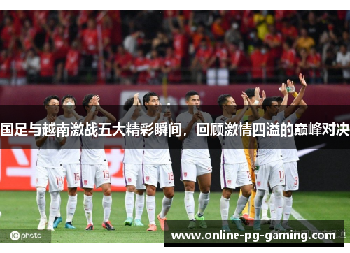国足与越南激战五大精彩瞬间，回顾激情四溢的巅峰对决