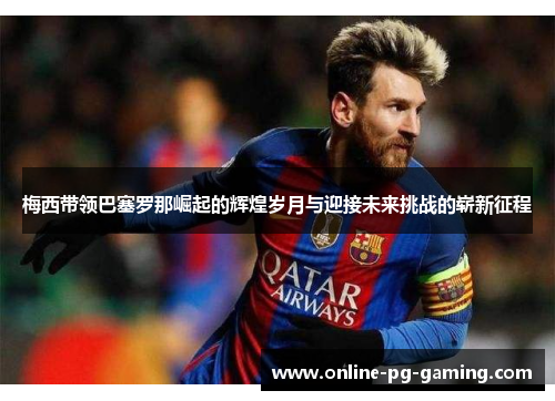 梅西带领巴塞罗那崛起的辉煌岁月与迎接未来挑战的崭新征程