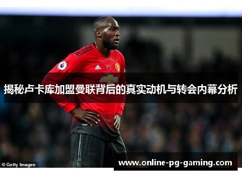 揭秘卢卡库加盟曼联背后的真实动机与转会内幕分析