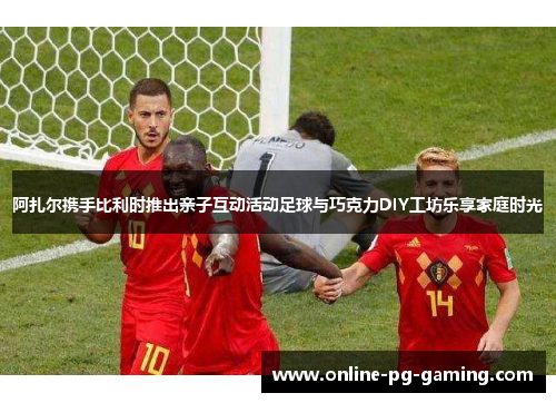 阿扎尔携手比利时推出亲子互动活动足球与巧克力DIY工坊乐享家庭时光