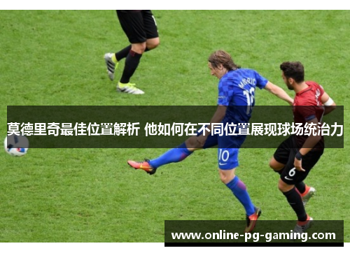 莫德里奇最佳位置解析 他如何在不同位置展现球场统治力