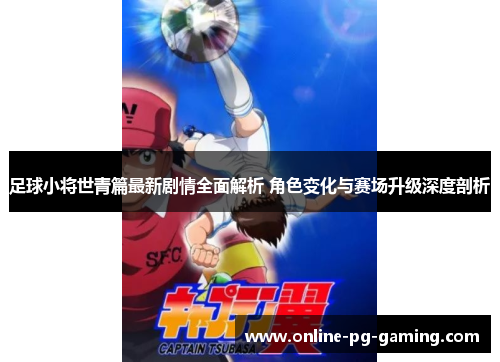 足球小将世青篇最新剧情全面解析 角色变化与赛场升级深度剖析